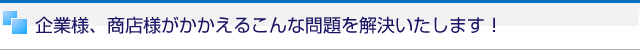 企業様、商店様がかかえるこんな問題を解決いたします！