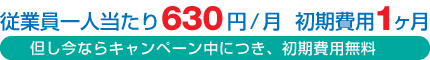 従業員一人当たり630円/月　初期費用１か月分（但し今ならキャンペーン中につき、初期費用無料）